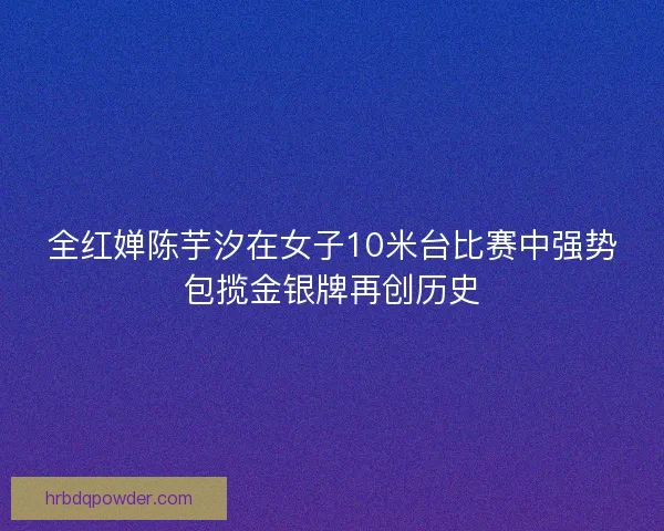 全红婵陈芋汐在女子10米台比赛中强势包揽金银牌再创历史