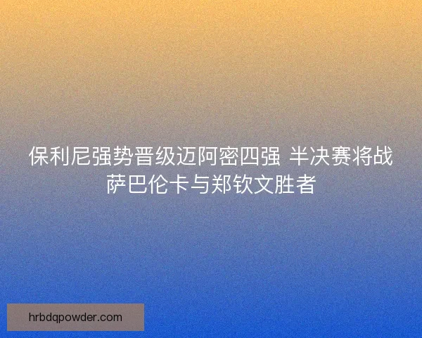 保利尼强势晋级迈阿密四强 半决赛将战萨巴伦卡与郑钦文胜者