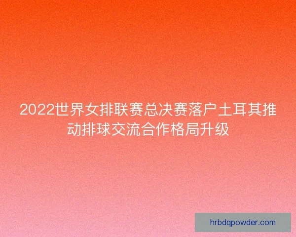 2022世界女排联赛总决赛落户土耳其推动排球交流合作格局升级