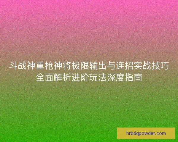 斗战神重枪神将极限输出与连招实战技巧全面解析进阶玩法深度指南